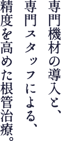 専門機材の導入と、専門スタッフによる、精度を高めた根管治療。